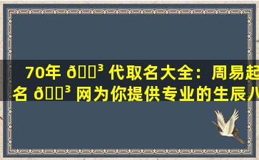 70年 🐳 代取名大全：周易起名 🌳 网为你提供专业的生辰八字起名服务